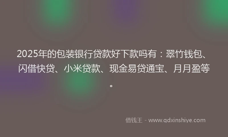 2025年的包装银行贷款好下款吗有：翠竹钱包、闪借快贷、小米贷款、现金易贷通宝、月月盈等。