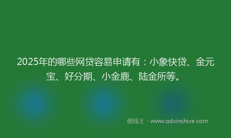 2025年的哪些网贷容易申请有：小象快贷、金元宝、好分期、小金鹿、陆金所等。