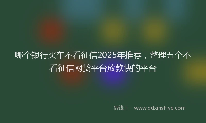 哪个银行买车不看征信2025年推荐，整理五个不看征信网贷平台放款快的平台