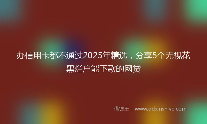 办信用卡都不通过2025年精选，分享5个无视花黑烂户能下款的网贷