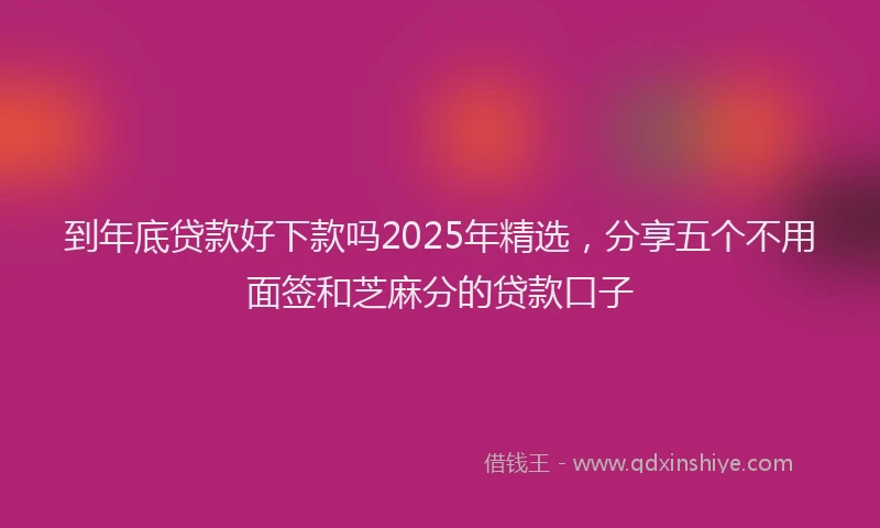 到年底贷款好下款吗2025年精选，分享五个不用面签和芝麻分的贷款口子