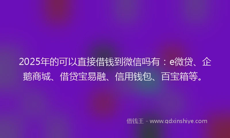 2025年的可以直接借钱到微信吗有：e微贷、企鹅商城、借贷宝易融、信用钱包、百宝箱等。