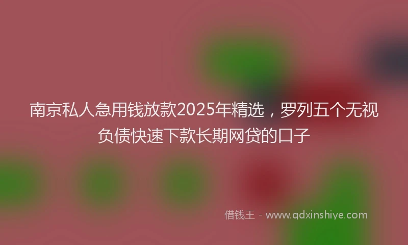 南京私人急用钱放款2025年精选，罗列五个无视负债快速下款长期网贷的口子