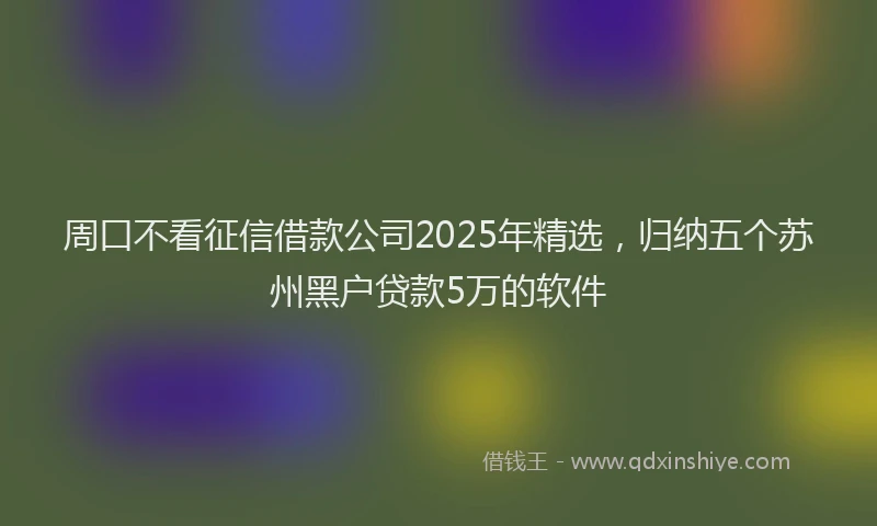 周口不看征信借款公司2025年精选，归纳五个苏州黑户贷款5万的软件