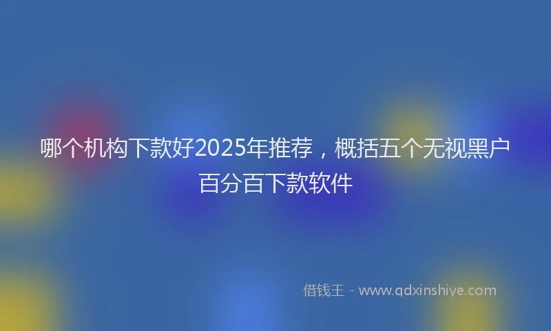 哪个机构下款好2025年推荐，概括五个无视黑户百分百下款软件
