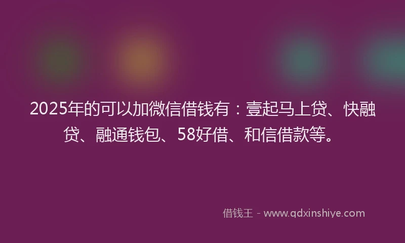 2025年的可以加微信借钱有：壹起马上贷、快融贷、融通钱包、58好借、和信借款等。