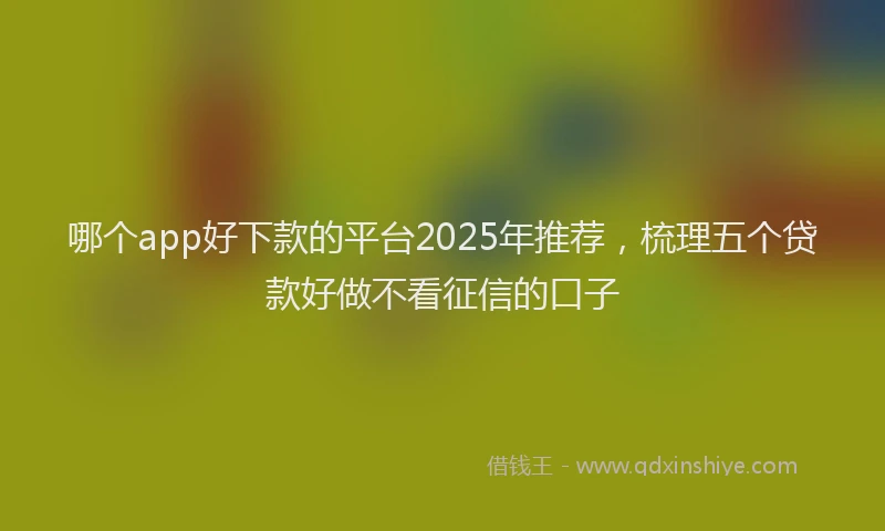 哪个app好下款的平台2025年推荐，梳理五个贷款好做不看征信的口子