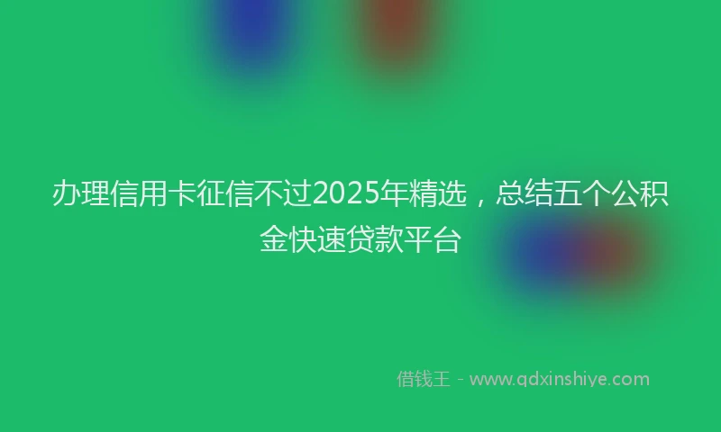 办理信用卡征信不过2025年精选，总结五个公积金快速贷款平台