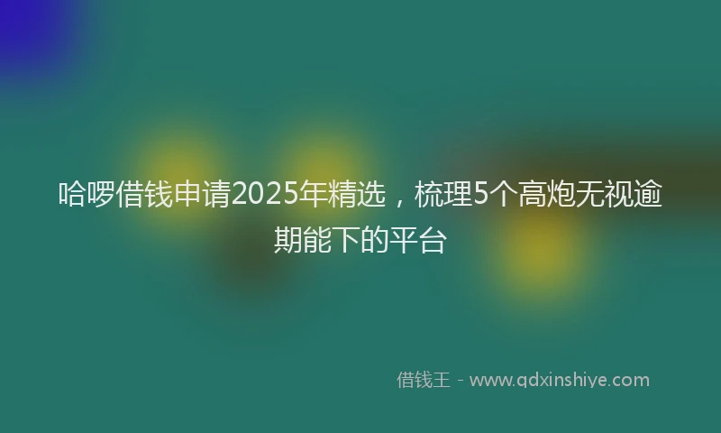 哈啰借钱申请2025年精选，梳理5个高炮无视逾期能下的平台