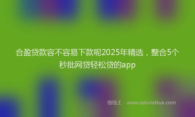 合盈贷款容不容易下款呢2025年精选，整合5个秒批网贷轻松贷的app