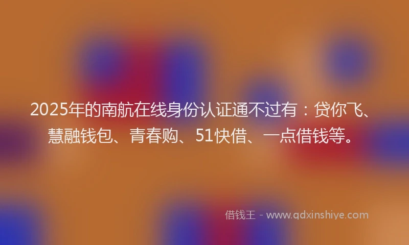 2025年的南航在线身份认证通不过有：贷你飞、慧融钱包、青春购、51快借、一点借钱等。
