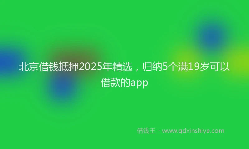 北京借钱抵押2025年精选，归纳5个满19岁可以借款的app
