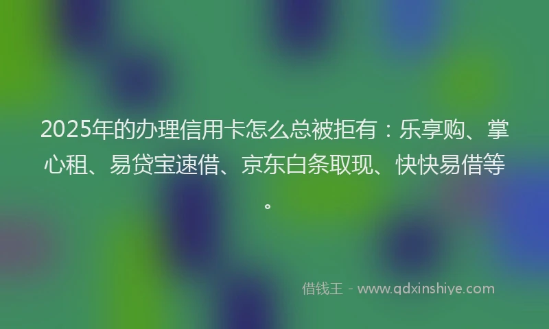 2025年的办理信用卡怎么总被拒有：乐享购、掌心租、易贷宝速借、京东白条取现、快快易借等。
