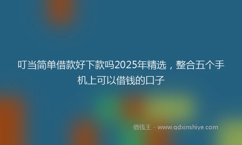 叮当简单借款好下款吗2025年精选，整合五个手机上可以借钱的口子