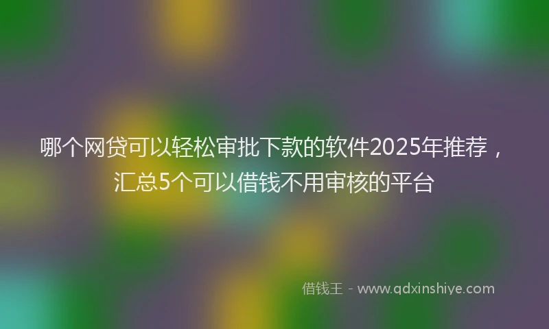 哪个网贷可以轻松审批下款的软件2025年推荐，汇总5个可以借钱不用审核的平台