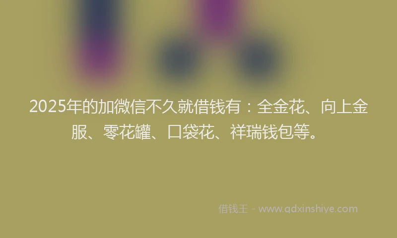 2025年的加微信不久就借钱有：全金花、向上金服、零花罐、口袋花、祥瑞钱包等。