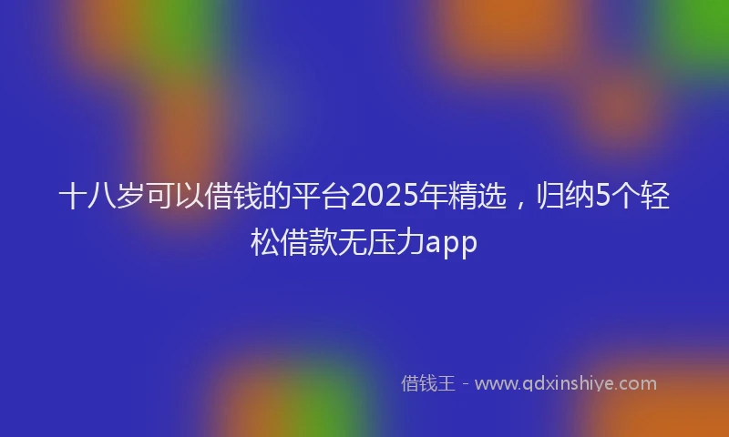十八岁可以借钱的平台2025年精选，归纳5个轻松借款无压力app