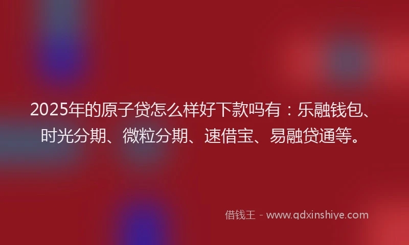 2025年的原子贷怎么样好下款吗有：乐融钱包、时光分期、微粒分期、速借宝、易融贷通等。