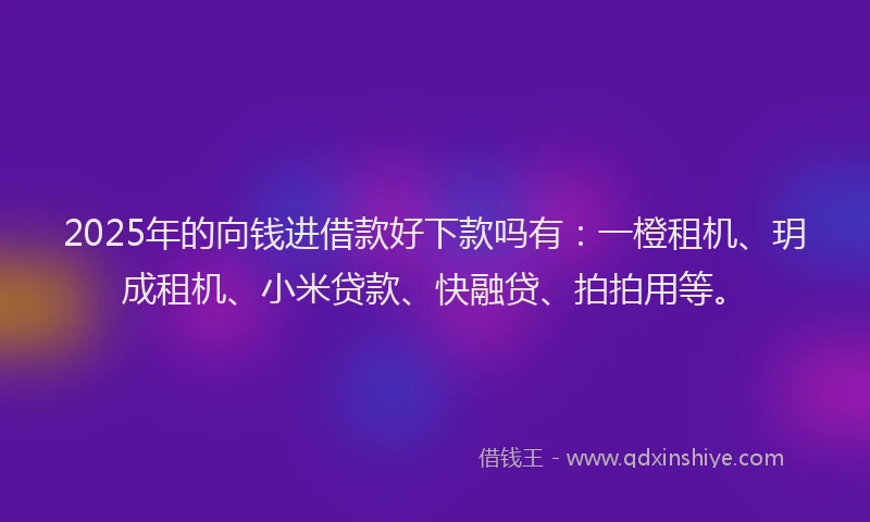 2025年的向钱进借款好下款吗有：一橙租机、玥成租机、小米贷款、快融贷、拍拍用等。