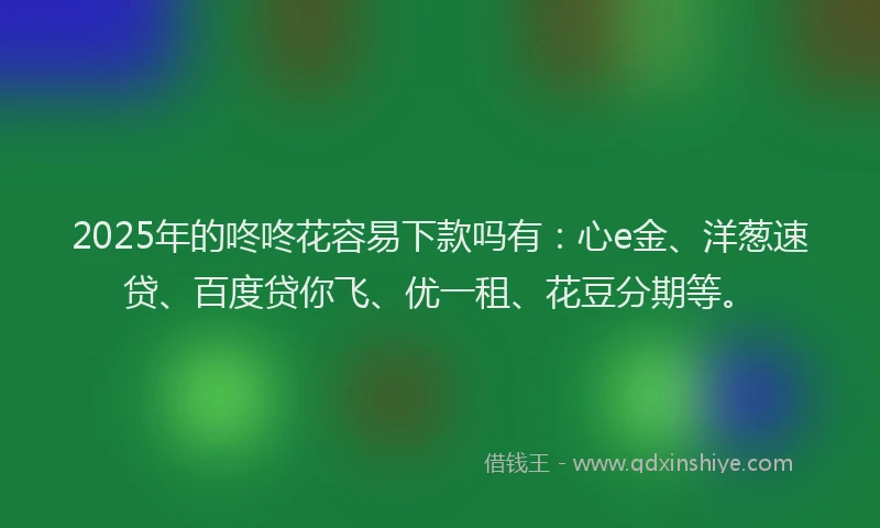 2025年的咚咚花容易下款吗有：心e金、洋葱速贷、百度贷你飞、优一租、花豆分期等。
