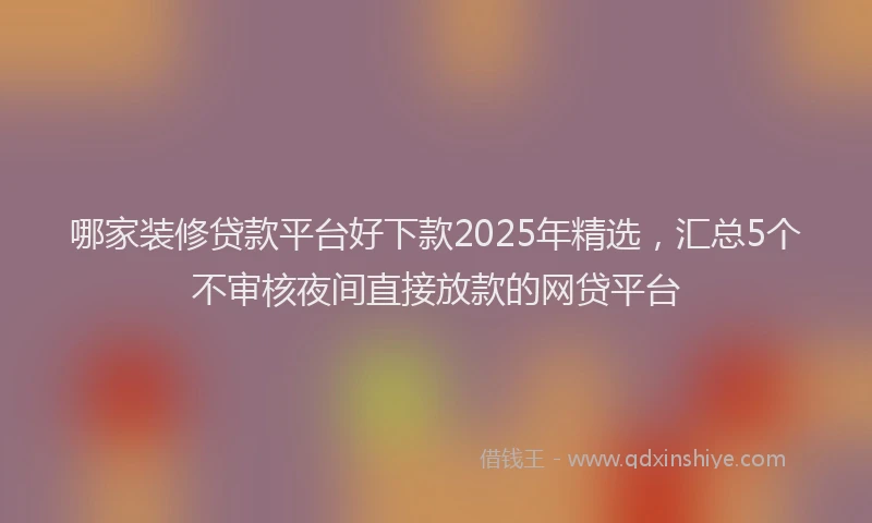 哪家装修贷款平台好下款2025年精选，汇总5个不审核夜间直接放款的网贷平台