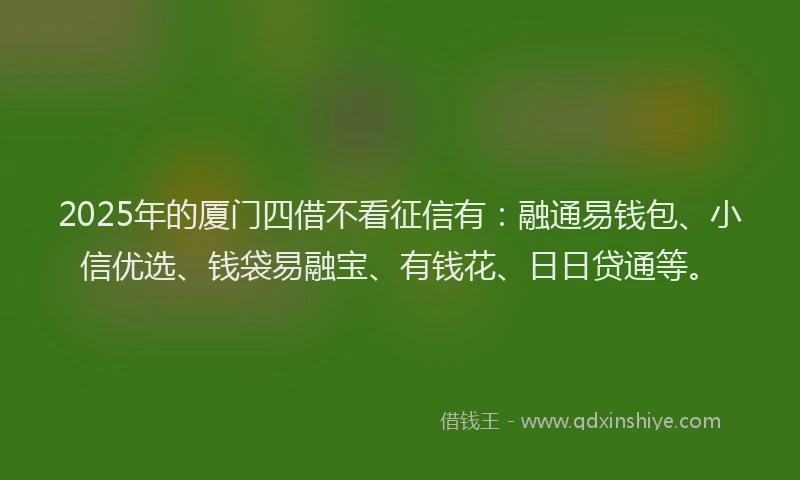 2025年的厦门四借不看征信有：融通易钱包、小信优选、钱袋易融宝、有钱花、日日贷通等。