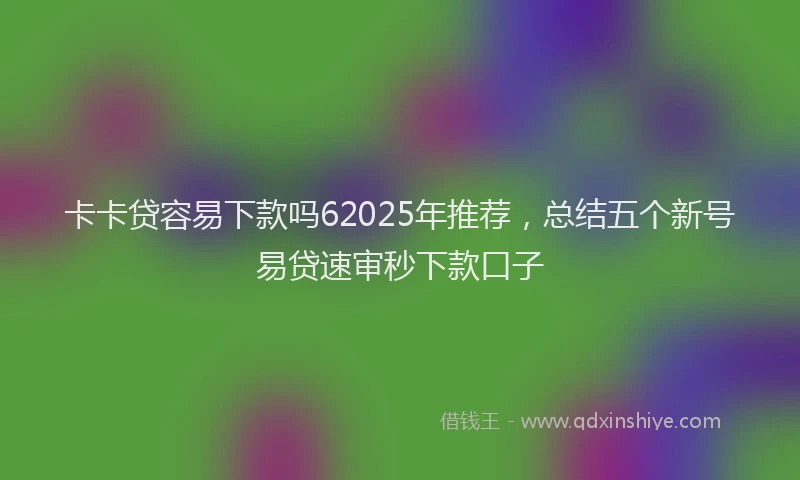 卡卡贷容易下款吗62025年推荐，总结五个新号易贷速审秒下款口子