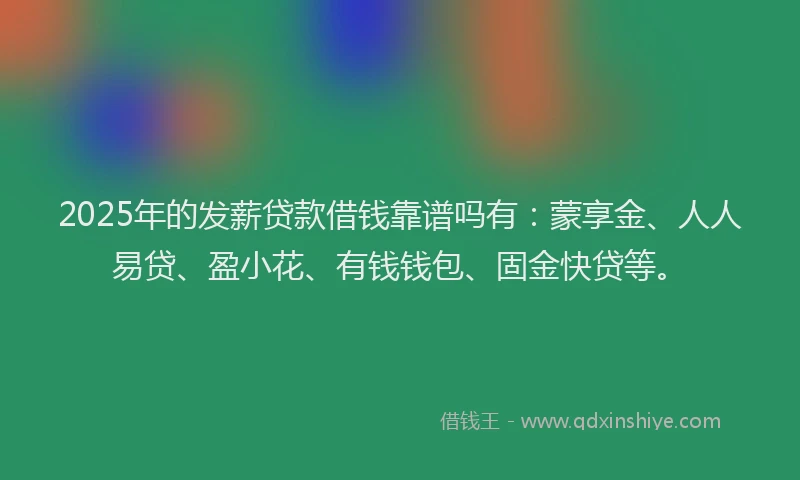 2025年的发薪贷款借钱靠谱吗有：蒙享金、人人易贷、盈小花、有钱钱包、固金快贷等。