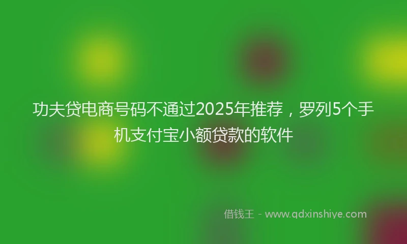 功夫贷电商号码不通过2025年推荐，罗列5个手机支付宝小额贷款的软件