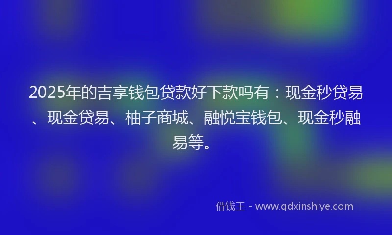2025年的吉享钱包贷款好下款吗有：现金秒贷易、现金贷易、柚子商城、融悦宝钱包、现金秒融易等。