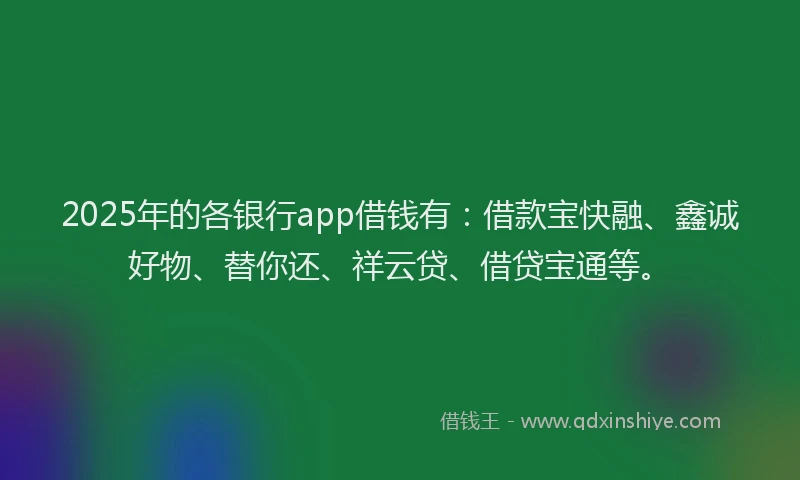 2025年的各银行app借钱有：借款宝快融、鑫诚好物、替你还、祥云贷、借贷宝通等。