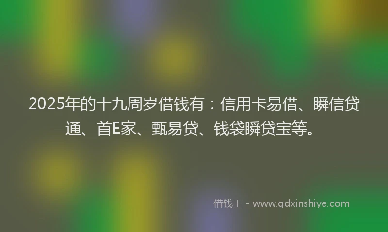 2025年的十九周岁借钱有：信用卡易借、瞬信贷通、首E家、甄易贷、钱袋瞬贷宝等。