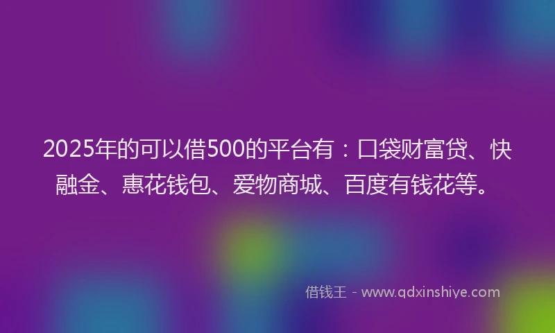 2025年的可以借500的平台有：口袋财富贷、快融金、惠花钱包、爱物商城、百度有钱花等。