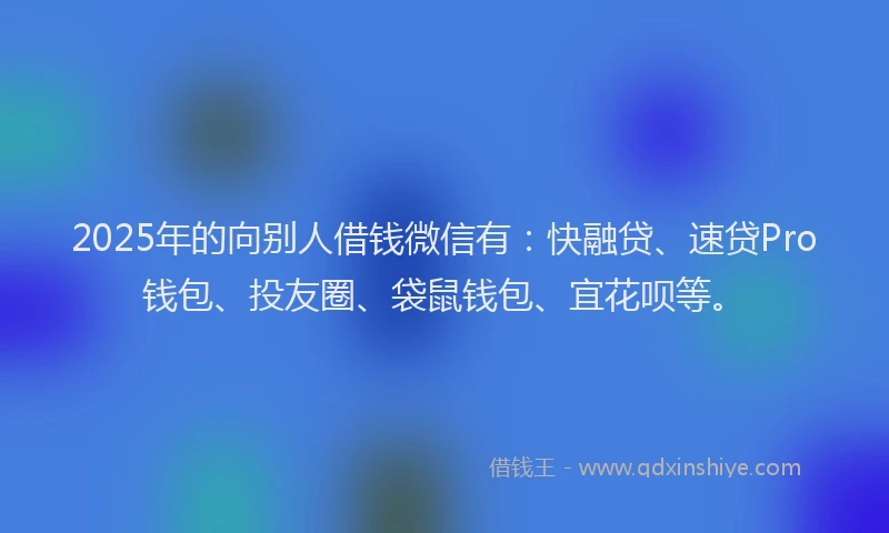 2025年的向别人借钱微信有：快融贷、速贷Pro钱包、投友圈、袋鼠钱包、宜花呗等。