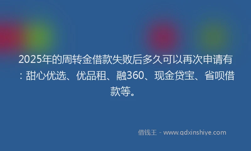 2025年的周转金借款失败后多久可以再次申请有：甜心优选、优品租、融360、现金贷宝、省呗借款等。