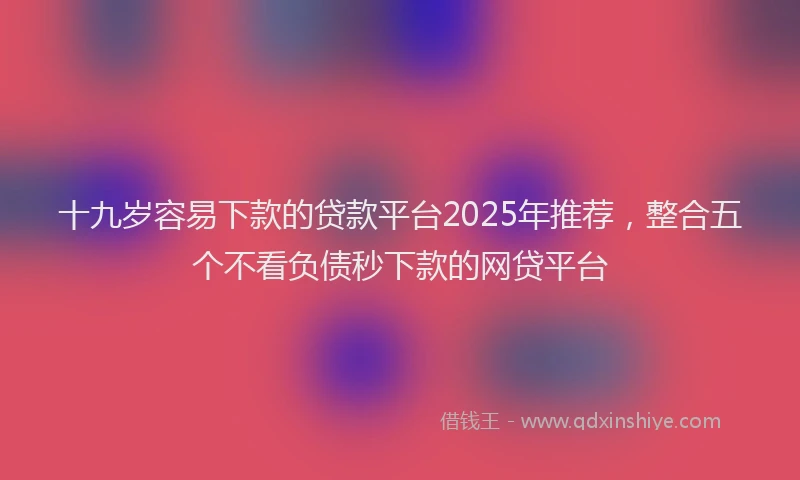 十九岁容易下款的贷款平台2025年推荐，整合五个不看负债秒下款的网贷平台