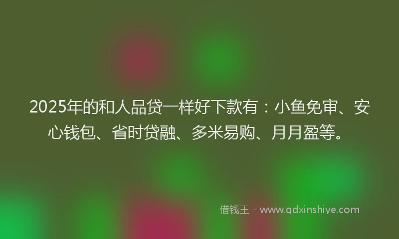 2025年的和人品贷一样好下款有：小鱼免审、安心钱包、省时贷融、多米易购、月月盈等。