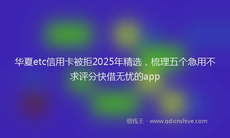 华夏etc信用卡被拒2025年精选，梳理五个急用不求评分快借无忧的app