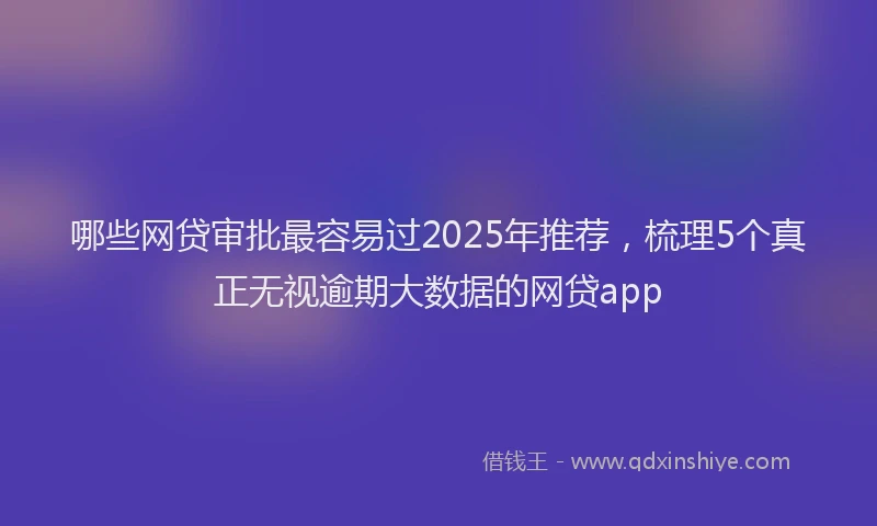 哪些网贷审批最容易过2025年推荐，梳理5个真正无视逾期大数据的网贷app