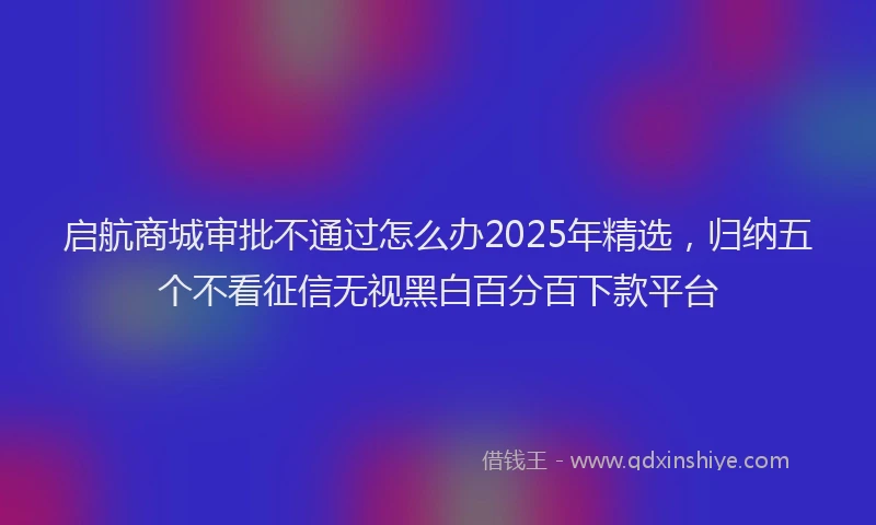 启航商城审批不通过怎么办2025年精选，归纳五个不看征信无视黑白百分百下款平台