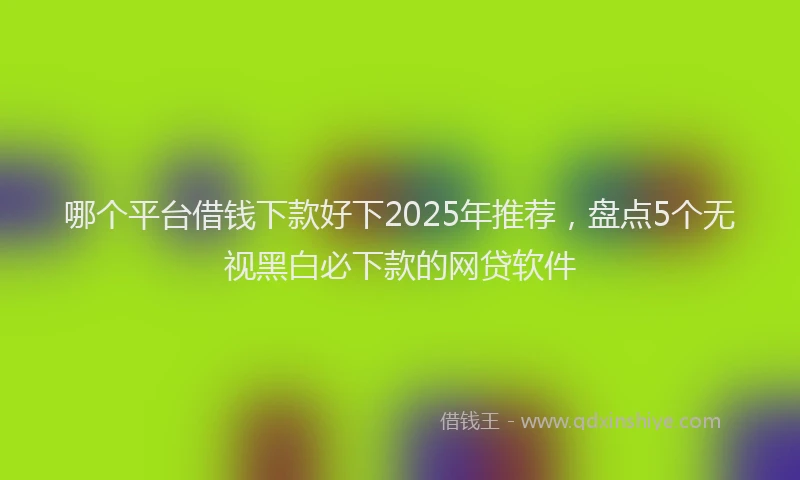 哪个平台借钱下款好下2025年推荐，盘点5个无视黑白必下款的网贷软件