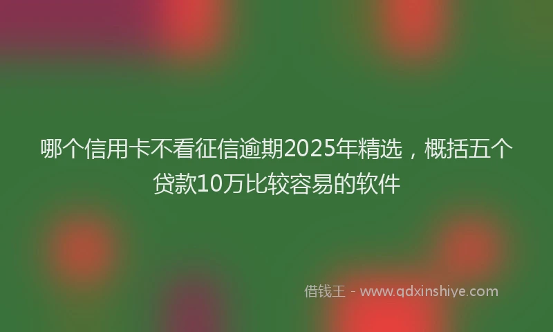 哪个信用卡不看征信逾期2025年精选，概括五个贷款10万比较容易的软件