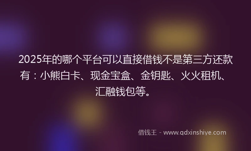 2025年的哪个平台可以直接借钱不是第三方还款有：小熊白卡、现金宝盒、金钥匙、火火租机、汇融钱包等。