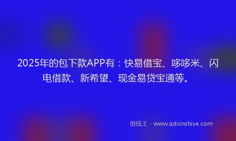 2025年的包下款APP有：快易借宝、哆哆米、闪电借款、新希望、现金易贷宝通等。