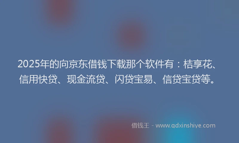 2025年的向京东借钱下载那个软件有：桔享花、信用快贷、现金流贷、闪贷宝易、信贷宝贷等。
