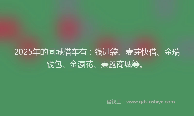 2025年的同城借车有：钱进袋、麦芽快借、金瑞钱包、金瀛花、秉鑫商城等。