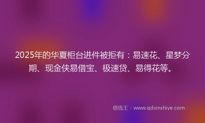 2025年的华夏柜台进件被拒有：易速花、星梦分期、现金侠易借宝、极速贷、易得花等。