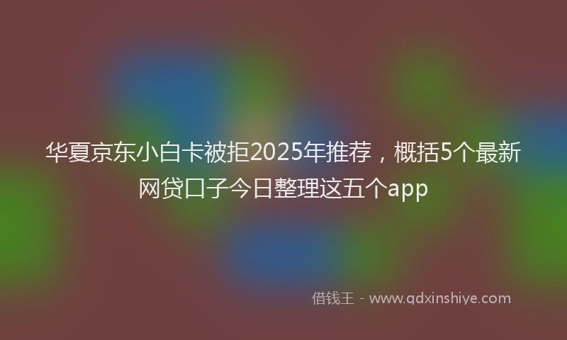 华夏京东小白卡被拒2025年推荐，概括5个最新网贷口子今日整理这五个app