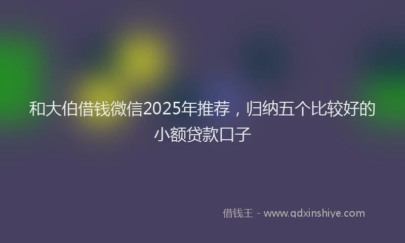 和大伯借钱微信2025年推荐，归纳五个比较好的小额贷款口子