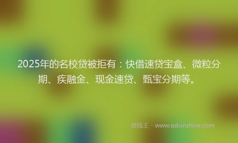 2025年的名校贷被拒有：快借速贷宝盒、微粒分期、疾融金、现金速贷、甄宝分期等。